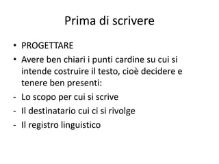 Prima di scrivere
• PROGETTARE
• Avere ben chiari i punti cardine su cui si
intende costruire il testo, cioè decidere e
tenere ben presenti:
- Lo scopo per cui si scrive
- Il destinatario cui ci si rivolge
- Il registro linguistico
 