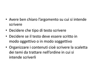 • Avere ben chiaro l’argomento su cui si intende
scrivere
• Decidere che tipo di testo scrivere
• Decidere se il testo deve essere scritto in
modo oggettivo o in modo soggettivo
• Organizzare i contenuti cioè scrivere la scaletta
dei temi da trattare nell’ordine in cui si
intende scriverli
 
