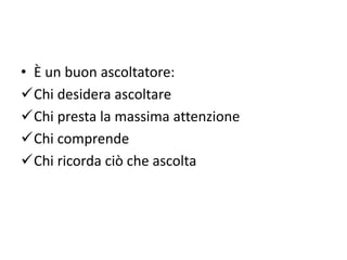 • È un buon ascoltatore:
Chi desidera ascoltare
Chi presta la massima attenzione
Chi comprende
Chi ricorda ciò che ascolta
 