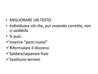 • MIGLIORARE UN TESTO
• Individuare ciò che, pur essendo corretto, non
ci soddisfa
• Si può:
Inserire “pezzi nuovi”
Riformulare il discorso
Saldare/separare frasi
Sostituire termini
 