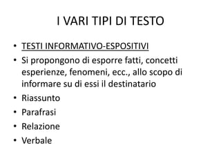 I VARI TIPI DI TESTO
• TESTI INFORMATIVO-ESPOSITIVI
• Si propongono di esporre fatti, concetti
esperienze, fenomeni, ecc., allo scopo di
informare su di essi il destinatario
• Riassunto
• Parafrasi
• Relazione
• Verbale
 