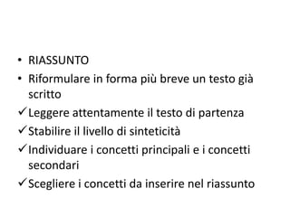 • RIASSUNTO
• Riformulare in forma più breve un testo già
scritto
Leggere attentamente il testo di partenza
Stabilire il livello di sinteticità
Individuare i concetti principali e i concetti
secondari
Scegliere i concetti da inserire nel riassunto
 