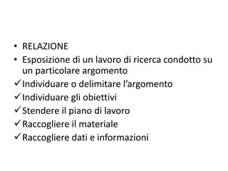 • RELAZIONE
• Esposizione di un lavoro di ricerca condotto su
un particolare argomento
Individuare o delimitare l’argomento
Individuare gli obiettivi
Stendere il piano di lavoro
Raccogliere il materiale
Raccogliere dati e informazioni
 