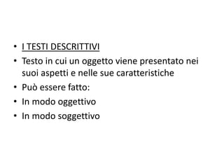 • I TESTI DESCRITTIVI
• Testo in cui un oggetto viene presentato nei
suoi aspetti e nelle sue caratteristiche
• Può essere fatto:
• In modo oggettivo
• In modo soggettivo
 