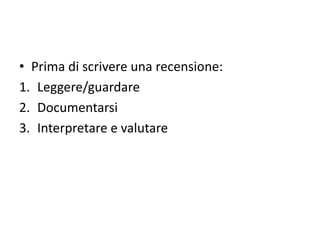 • Prima di scrivere una recensione:
1. Leggere/guardare
2. Documentarsi
3. Interpretare e valutare
 