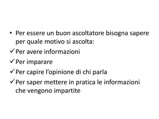 • Per essere un buon ascoltatore bisogna sapere
per quale motivo si ascolta:
Per avere informazioni
Per imparare
Per capire l’opinione di chi parla
Per saper mettere in pratica le informazioni
che vengono impartite
 