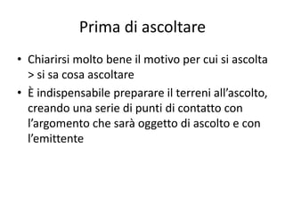Prima di ascoltare
• Chiarirsi molto bene il motivo per cui si ascolta
> si sa cosa ascoltare
• È indispensabile preparare il terreni all’ascolto,
creando una serie di punti di contatto con
l’argomento che sarà oggetto di ascolto e con
l’emittente
 