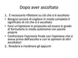 Dopo aver ascoltato
1. È necessario riflettere su ciò che si è ascoltato
• Bisogna cercare di cogliere in modo completo il
significato di ciò che si è ascoltato
• Farsi un’opinione in proposito ed essere in grado
di formularla in modo autonomo con parole
proprie
• Confrontare l’opinione finale con l’opinione che si
aveva prima dell’ascolto e con le opinioni di altri
ascoltatori
2. Rivedere e riordinare gli appunti
 