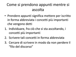 Come si prendono appunti mentre si
ascolta
• Prendere appunti significa mettere per iscritto
in forma abbreviata i concetti più importanti
che vengono detti
1. Individuare, fra ciò che si sta ascoltando, i
concetti più importanti
2. Scrivere tali concetti in forma abbreviata
3. Cercare di scrivere in modo da non perdere il
“filo del discorso”
 