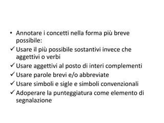 • Annotare i concetti nella forma più breve
possibile:
Usare il più possibile sostantivi invece che
aggettivi o verbi
Usare aggettivi al posto di interi complementi
Usare parole brevi e/o abbreviate
Usare simboli e sigle e simboli convenzionali
Adoperare la punteggiatura come elemento di
segnalazione
 