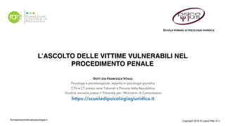 L’ASCOLTO DELLE VITTIME VULNERABILI NEL
PROCEDIMENTO PENALE 
formazionecontinuainpsicologia.it Copyright 2019 © Liquid Plan S.r.l
DOTT.SSA FRANCESCA VITALE,
Psicologa e psicoterapeuta , esperta in psicologia giuridica
CTU e CT presso varie Tribunali e Procure della Repubblica
Giudice onoraria presso il Tribunale per i Minorenni di Campobasso
https://scuoladipsicologiagiuridica.it
SCUOLA ROMANA DI PSICOLOGIA GIURIDICA
 