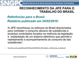 RECONHECIMENTO DA JIFE PARA O TRABALHO DO BRASIL Referências para o Brasil. Relatório publicado em 24/02/2010: “ A JIFE reconheceu os esforços do Brasil direcionados para combater o consumo abusivo de substâncias e produtos controlados focados na melhoria da legislação  e  implantação de um sistema eletrônico que permite o rastreamento e acompanhamento do consumo de tais substâncias”.  http://www.unodc.org/pdf/brazil/JIFE/Report2009/INCB_2009_Report_-_Referencias_ao_Brasil.pdf   