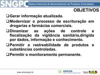 OBJETIVOS Gerar informação atualizada. Modernizar o processo de escrituração em drogarias e farmácias comerciais. Dinamizar as ações de controle e fiscalização da vigilância sanitária,dirigida por dados, informação e conhecimento. Permitir a rastreabilidade de produtos e substâncias controladas. Permitir o monitoramento permanente. 