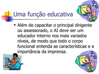 Uma função educativa Além de capacitar o principal dirigente ou assessorado, o AI deve ser um educador interno nos mais variados níveis, de modo que todo o corpo funcional entenda as características e a importância da imprensa. 