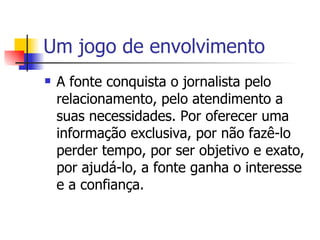Um jogo de envolvimento A fonte conquista o jornalista pelo relacionamento, pelo atendimento a suas necessidades. Por oferecer uma informação exclusiva, por não fazê-lo perder tempo, por ser objetivo e exato, por ajudá-lo, a fonte ganha o interesse e a confiança.  