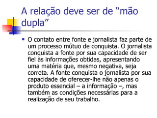 A relação deve ser de “mão dupla” O contato entre fonte e jornalista faz parte de um processo mútuo de conquista. O jornalista conquista a fonte por sua capacidade de ser fiel às informações obtidas, apresentando uma matéria que, mesmo negativa, seja correta. A fonte conquista o jornalista por sua capacidade de oferecer-lhe não apenas o produto essencial – a informação –, mas também as condições necessárias para a realização de seu trabalho.  