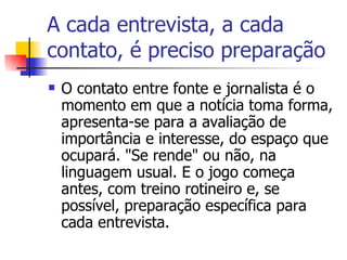 A cada entrevista, a cada contato, é preciso preparação O contato entre fonte e jornalista é o momento em que a notícia toma forma, apresenta-se para a avaliação de importância e interesse, do espaço que ocupará. "Se rende" ou não, na linguagem usual. E o jogo começa antes, com treino rotineiro e, se possível, preparação específica para cada entrevista.  