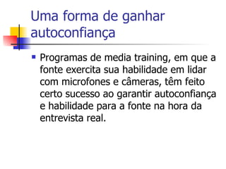 Uma forma de ganhar autoconfiança Programas de media training, em que a fonte exercita sua habilidade em lidar com microfones e câmeras, têm feito certo sucesso ao garantir autoconfiança e habilidade para a fonte na hora da entrevista real.  