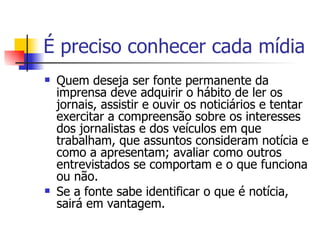 É preciso conhecer cada mídia Quem deseja ser fonte permanente da imprensa deve adquirir o hábito de ler os jornais, assistir e ouvir os noticiários e tentar exercitar a compreensão sobre os interesses dos jornalistas e dos veículos em que trabalham, que assuntos consideram notícia e como a apresentam; avaliar como outros entrevistados se comportam e o que funciona ou não.  Se a fonte sabe identificar o que é notícia, sairá em vantagem. 