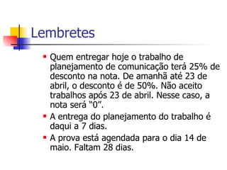 Lembretes Quem entregar hoje o trabalho de planejamento de comunicação terá 25% de desconto na nota. De amanhã até 23 de abril, o desconto é de 50%. Não aceito trabalhos após 23 de abril. Nesse caso, a nota será “0”. A entrega do planejamento do trabalho é daqui a 7 dias. A prova está agendada para o dia 14 de maio. Faltam 28 dias. 