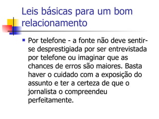 Leis básicas para um bom relacionamento Por telefone - a fonte não deve sentir-se desprestigiada por ser entrevistada por telefone ou imaginar que as chances de erros são maiores. Basta haver o cuidado com a exposição do assunto e ter a certeza de que o jornalista o compreendeu perfeitamente. 