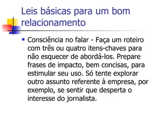 Leis básicas para um bom relacionamento Consciência no falar - Faça um roteiro com três ou quatro itens-chaves para não esquecer de abordá-los. Prepare frases de impacto, bem concisas, para estimular seu uso. Só tente explorar outro assunto referente à empresa, por exemplo, se sentir que desperta o interesse do jornalista. 