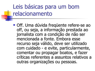 Leis básicas para um bom relacionamento Off. Uma dúvida freqüente refere-se ao off, ou seja, a informação prestada ao jornalista com a condição de não ser mencionada a fonte. Embora esse recurso seja válido, deve ser utilizado com cuidado - e evite, particularmente, comentar ou propagar boatos, e fazer críticas referentes a assuntos relativos a outras organizações ou pessoas. 