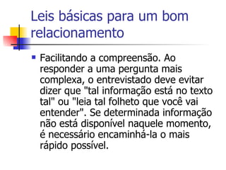 Leis básicas para um bom relacionamento Facilitando a compreensão. Ao responder a uma pergunta mais complexa, o entrevistado deve evitar dizer que "tal informação está no texto tal" ou "leia tal folheto que você vai entender". Se determinada informação não está disponível naquele momento, é necessário encaminhá-la o mais rápido possível. 