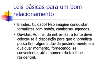 Leis básicas para um bom relacionamento Brindes. Cuidado! Não imagine conquistar jornalistas com bonés, camisetas, agendas.  Dúvidas. Ao final da entrevista, a fonte deve colocar-se à disposição para que o jornalista possa tirar alguma dúvida posteriormente e a qualquer momento, fornecendo, se conveniente, até o número do telefone residencial. 