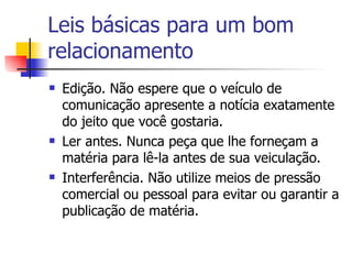 Leis básicas para um bom relacionamento Edição. Não espere que o veículo de comunicação apresente a notícia exatamente do jeito que você gostaria.  Ler antes. Nunca peça que lhe forneçam a matéria para lê-la antes de sua veiculação.  Interferência. Não utilize meios de pressão comercial ou pessoal para evitar ou garantir a publicação de matéria.  
