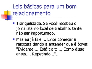 Leis básicas para um bom relacionamento Tranqüilidade. Se você recebeu o jornalista no local de trabalho, tente não ser importunado. Mas eu já falei... Evite começar a resposta dando a entender que é óbvia: "Evidente..., Está claro..., Como disse antes..., Repetindo...".  