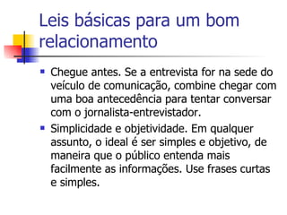 Leis básicas para um bom relacionamento Chegue antes. Se a entrevista for na sede do veículo de comunicação, combine chegar com uma boa antecedência para tentar conversar com o jornalista-entrevistador.  Simplicidade e objetividade. Em qualquer assunto, o ideal é ser simples e objetivo, de maneira que o público entenda mais facilmente as informações. Use frases curtas e simples.  