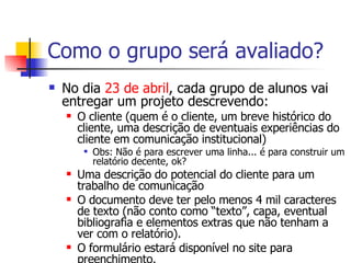 Como o grupo será avaliado? No dia  23 de abril , cada grupo de alunos vai entregar um projeto descrevendo: O cliente (quem é o cliente, um breve histórico do cliente, uma descrição de eventuais experiências do cliente em comunicação institucional) Obs: Não é para escrever uma linha... é para construir um relatório decente, ok?  Uma descrição do potencial do cliente para um trabalho de comunicação O documento deve ter pelo menos 4 mil caracteres de texto (não conto como “texto”, capa, eventual bibliografia e elementos extras que não tenham a ver com o relatório). O formulário estará disponível no site para preenchimento. 