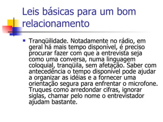 Leis básicas para um bom relacionamento Tranqüilidade. Notadamente no rádio, em geral há mais tempo disponível, é preciso procurar fazer com que a entrevista seja como uma conversa, numa linguagem coloquial, tranqüila, sem afetação. Saber com antecedência o tempo disponível pode ajudar a organizar as idéias e a fornecer uma orientação segura para enfrentar o microfone. Truques como arredondar cifras, ignorar siglas, chamar pelo nome o entrevistador ajudam bastante.  