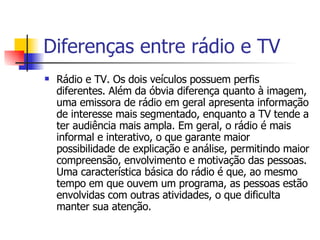 Diferenças entre rádio e TV Rádio e TV. Os dois veículos possuem perfis diferentes. Além da óbvia diferença quanto à imagem, uma emissora de rádio em geral apresenta informação de interesse mais segmentado, enquanto a TV tende a ter audiência mais ampla. Em geral, o rádio é mais informal e interativo, o que garante maior possibilidade de explicação e análise, permitindo maior compreensão, envolvimento e motivação das pessoas. Uma característica básica do rádio é que, ao mesmo tempo em que ouvem um programa, as pessoas estão envolvidas com outras atividades, o que dificulta manter sua atenção. 