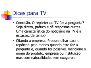 Dicas para TV Concisão. O repórter de TV fez a pergunta? Seja direto, prático e dê respostas curtas. Uma característica do noticiário na TV é a escassez de tempo.  Citando a empresa. Procure olhar para o repórter, pelo menos quando este faz a pergunta e, quando for possível, mencione o nome do produto, empresa ou instituição, mas com naturalidade, sem exageros.  