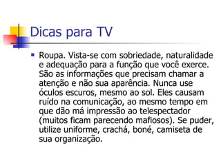 Dicas para TV Roupa. Vista-se com sobriedade, naturalidade e adequação para a função que você exerce. São as informações que precisam chamar a atenção e não sua aparência. Nunca use óculos escuros, mesmo ao sol. Eles causam ruído na comunicação, ao mesmo tempo em que dão má impressão ao telespectador (muitos ficam parecendo mafiosos). Se puder, utilize uniforme, crachá, boné, camiseta de sua organização. 