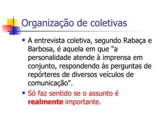 Organização de coletivas A entrevista coletiva, segundo Rabaça e Barbosa, é aquela em que "a personalidade atende à imprensa em conjunto, respondendo às perguntas de repórteres de diversos veículos de comunicação".  Só faz sentido se o assunto é  realmente  importante. 