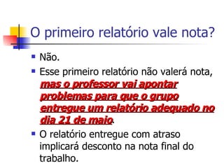 O primeiro relatório vale nota? Não. Esse primeiro relatório não valerá nota,  mas o professor vai apontar problemas para que o grupo entregue um relatório adequado no dia 21 de maio . O relatório entregue com atraso implicará desconto na nota final do trabalho. 