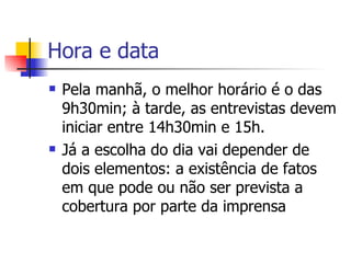 Hora e data Pela manhã, o melhor horário é o das 9h30min; à tarde, as entrevistas devem iniciar entre 14h30min e 15h.  Já a escolha do dia vai depender de dois elementos: a existência de fatos em que pode ou não ser prevista a cobertura por parte da imprensa  