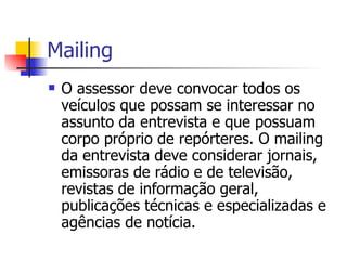 Mailing O assessor deve convocar todos os veículos que possam se interessar no assunto da entrevista e que possuam corpo próprio de repórteres. O mailing da entrevista deve considerar jornais, emissoras de rádio e de televisão, revistas de informação geral, publicações técnicas e especializadas e agências de notícia.  