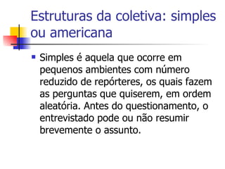 Estruturas da coletiva: simples ou americana Simples é aquela que ocorre em pequenos ambientes com número reduzido de repórteres, os quais fazem as perguntas que quiserem, em ordem aleatória. Antes do questionamento, o entrevistado pode ou não resumir brevemente o assunto.  