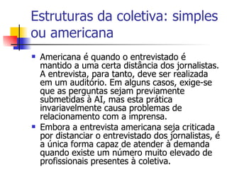 Estruturas da coletiva: simples ou americana Americana é quando o entrevistado é mantido a uma certa distância dos jornalistas. A entrevista, para tanto, deve ser realizada em um auditório. Em alguns casos, exige-se que as perguntas sejam previamente submetidas à AI, mas esta prática invariavelmente causa problemas de relacionamento com a imprensa.  Embora a entrevista americana seja criticada por distanciar o entrevistado dos jornalistas, é a única forma capaz de atender à demanda quando existe um número muito elevado de profissionais presentes à coletiva.  