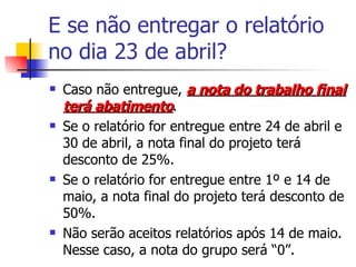 E se não entregar o relatório no dia 23 de abril? Caso não entregue,  a nota do trabalho final terá abatimento . Se o relatório for entregue entre 24 de abril e 30 de abril, a nota final do projeto terá desconto de 25%. Se o relatório for entregue entre 1º e 14 de maio, a nota final do projeto terá desconto de 50%. Não serão aceitos relatórios após 14 de maio. Nesse caso, a nota do grupo será “0”. 