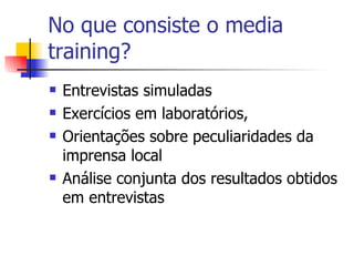 No que consiste o media training? Entrevistas simuladas  Exercícios em laboratórios,  Orientações sobre peculiaridades da imprensa local Análise conjunta dos resultados obtidos em entrevistas  