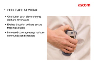 1. FEEL SAFE AT WORK One button push alarm ensures staff are never alone Ekahau Location delivers secure tracking solution  Increased coverage range reduces communication blindspots  