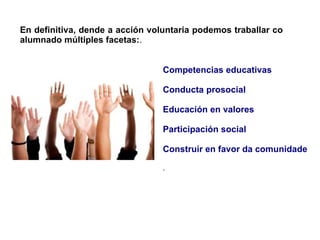 En definitiva, dende a acción voluntaria podemos traballar co
alumnado múltiples facetas:.
Competencias educativas
Conducta prosocial

Educación en valores
Participación social

Construír en favor da comunidade
.

 