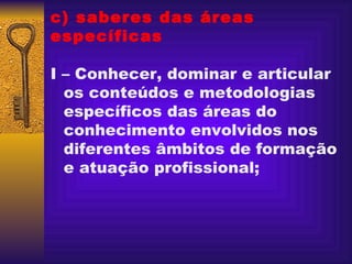 c) saberes das áreas específicas I – Conhecer, dominar e articular os conteúdos e metodologias específicos das áreas do conhecimento envolvidos nos diferentes âmbitos de formação e atuação profissional; 