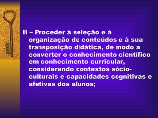 II – Proceder à seleção e à organização de conteúdos e à sua transposição didática, de modo a converter o conhecimento científico em conhecimento curricular, considerando contextos sócio-culturais e capacidades cognitivas e afetivas dos alunos; 