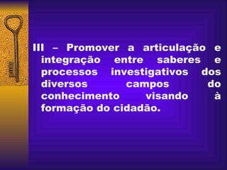   III – Promover a articulação e integração entre saberes e processos investigativos dos diversos campos do conhecimento visando à formação do cidadão. 